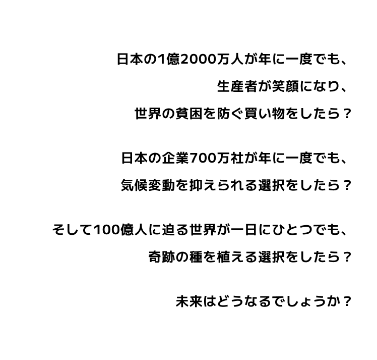 日本の1億2000万人が年に一度でも、生産者が笑顔になり、世界の貧困を防ぐ買い物をしたら？日本の企業700万社が年に一度でも、気候変動を抑えられる選択をしたら？そして100億人に迫る世界が一日にひとつでも、奇跡の種を植える選択をしたら？未来はどうなるでしょうか？