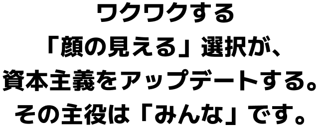ワクワクする「顔の見える」選択が、資本主義をアップデートする。その主役は「みんな」です。