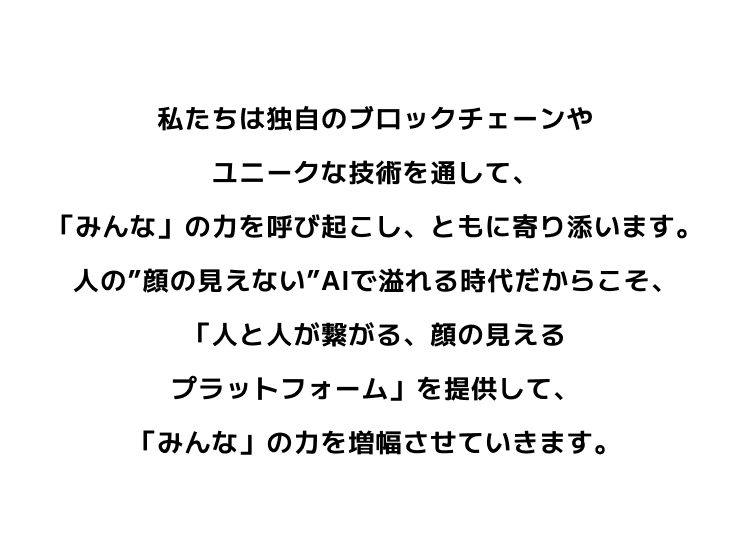 私たちは独自のブロックチェーンやユニークな技術を通して、「みんな」の力を呼び起こし、ともに寄り添います。人の”顔の見えない”AIで溢れる時代だからこそ、「人と人が繋がる、顔の見えるプラットフォーム」を提供して、「みんな」の力を増幅させていきます。