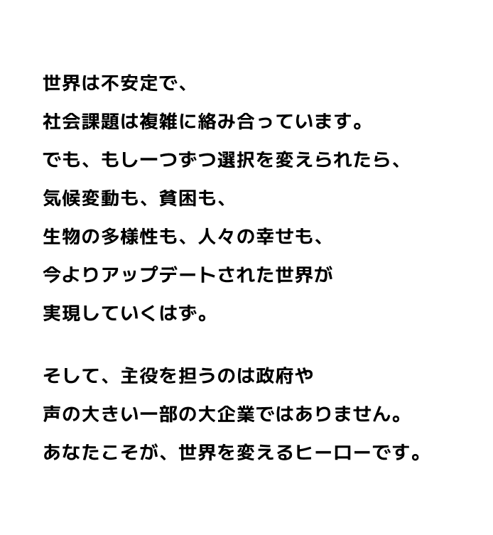 世界は不安定で、社会課題は複雑に絡み合っています。でも、もし一つずつ選択を変えられたら、気候変動も、貧困も、生物の多様性も、人々の幸せも、今よりアップデートされた世界が実現していくはず。そして、主役を担うのは政府や声の大きい一部の大企業ではありません。あなたこそが、世界を変えるヒーローです。